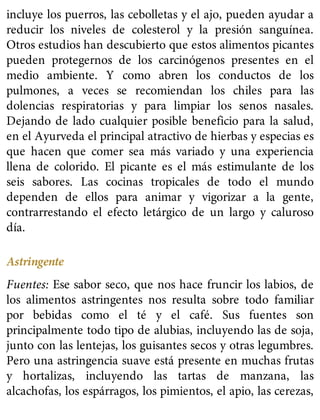 incluye los puerros, las cebolletas y el ajo, pueden ayudar a
reducir los niveles de colesterol y la presión sanguínea.
Otros estudios han descubierto que estos alimentos picantes
pueden protegernos de los carcinógenos presentes en el
medio ambiente. Y como abren los conductos de los
pulmones, a veces se recomiendan los chiles para las
dolencias respiratorias y para limpiar los senos nasales.
Dejando de lado cualquier posible beneficio para la salud,
en el Ayurveda el principal atractivo de hierbas y especias es
que hacen que comer sea más variado y una experiencia
llena de colorido. El picante es el más estimulante de los
seis sabores. Las cocinas tropicales de todo el mundo
dependen de ellos para animar y vigorizar a la gente,
contrarrestando el efecto letárgico de un largo y caluroso
día.
Astringente
Fuentes: Ese sabor seco, que nos hace fruncir los labios, de
los alimentos astringentes nos resulta sobre todo familiar
por bebidas como el té y el café. Sus fuentes son
principalmente todo tipo de alubias, incluyendo las de soja,
junto con las lentejas, los guisantes secos y otras legumbres.
Pero una astringencia suave está presente en muchas frutas
y hortalizas, incluyendo las tartas de manzana, las
alcachofas, los espárragos, los pimientos, el apio, las cerezas,
 