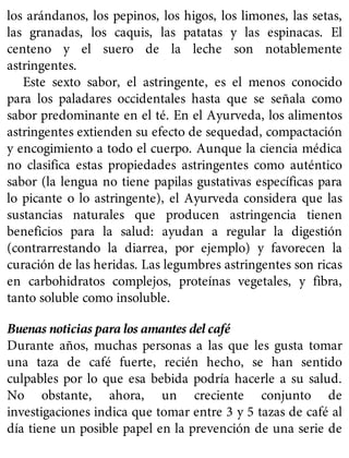 los arándanos, los pepinos, los higos, los limones, las setas,
las granadas, los caquis, las patatas y las espinacas. El
centeno y el suero de la leche son notablemente
astringentes.
Este sexto sabor, el astringente, es el menos conocido
para los paladares occidentales hasta que se señala como
sabor predominante en el té. En el Ayurveda, los alimentos
astringentes extienden su efecto de sequedad, compactación
y encogimiento a todo el cuerpo. Aunque la ciencia médica
no clasifica estas propiedades astringentes como auténtico
sabor (la lengua no tiene papilas gustativas específicas para
lo picante o lo astringente), el Ayurveda considera que las
sustancias naturales que producen astringencia tienen
beneficios para la salud: ayudan a regular la digestión
(contrarrestando la diarrea, por ejemplo) y favorecen la
curación de las heridas. Las legumbres astringentes son ricas
en carbohidratos complejos, proteínas vegetales, y fibra,
tanto soluble como insoluble.
Buenas noticias para los amantes del café
Durante años, muchas personas a las que les gusta tomar
una taza de café fuerte, recién hecho, se han sentido
culpables por lo que esa bebida podría hacerle a su salud.
No obstante, ahora, un creciente conjunto de
investigaciones indica que tomar entre 3 y 5 tazas de café al
día tiene un posible papel en la prevención de una serie de
 