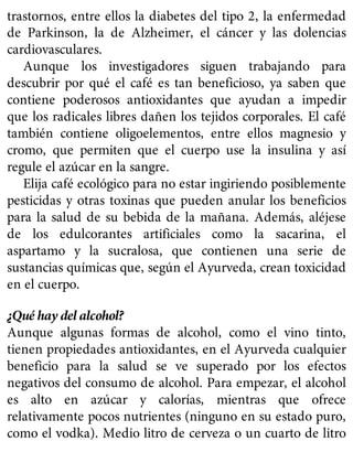 trastornos, entre ellos la diabetes del tipo 2, la enfermedad
de Parkinson, la de Alzheimer, el cáncer y las dolencias
cardiovasculares.
Aunque los investigadores siguen trabajando para
descubrir por qué el café es tan beneficioso, ya saben que
contiene poderosos antioxidantes que ayudan a impedir
que los radicales libres dañen los tejidos corporales. El café
también contiene oligoelementos, entre ellos magnesio y
cromo, que permiten que el cuerpo use la insulina y así
regule el azúcar en la sangre.
Elija café ecológico para no estar ingiriendo posiblemente
pesticidas y otras toxinas que pueden anular los beneficios
para la salud de su bebida de la mañana. Además, aléjese
de los edulcorantes artificiales como la sacarina, el
aspartamo y la sucralosa, que contienen una serie de
sustancias químicas que, según el Ayurveda, crean toxicidad
en el cuerpo.
¿Qué hay del alcohol?
Aunque algunas formas de alcohol, como el vino tinto,
tienen propiedades antioxidantes, en el Ayurveda cualquier
beneficio para la salud se ve superado por los efectos
negativos del consumo de alcohol. Para empezar, el alcohol
es alto en azúcar y calorías, mientras que ofrece
relativamente pocos nutrientes (ninguno en su estado puro,
como el vodka). Medio litro de cerveza o un cuarto de litro
 