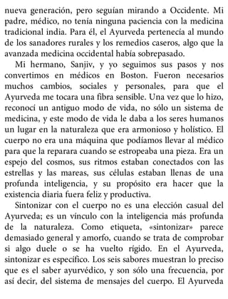 nueva generación, pero seguían mirando a Occidente. Mi
padre, médico, no tenía ninguna paciencia con la medicina
tradicional india. Para él, el Ayurveda pertenecía al mundo
de los sanadores rurales y los remedios caseros, algo que la
avanzada medicina occidental había sobrepasado.
Mi hermano, Sanjiv, y yo seguimos sus pasos y nos
convertimos en médicos en Boston. Fueron necesarios
muchos cambios, sociales y personales, para que el
Ayurveda me tocara una fibra sensible. Una vez que lo hizo,
reconocí un antiguo modo de vida, no sólo un sistema de
medicina, y este modo de vida le daba a los seres humanos
un lugar en la naturaleza que era armonioso y holístico. El
cuerpo no era una máquina que podíamos llevar al médico
para que la reparara cuando se estropeaba una pieza. Era un
espejo del cosmos, sus ritmos estaban conectados con las
estrellas y las mareas, sus células estaban llenas de una
profunda inteligencia, y su propósito era hacer que la
existencia diaria fuera feliz y productiva.
Sintonizar con el cuerpo no es una elección casual del
Ayurveda; es un vínculo con la inteligencia más profunda
de la naturaleza. Como etiqueta, «sintonizar» parece
demasiado general y amorfo, cuando se trata de comprobar
si algo duele o se ha vuelto rígido. En el Ayurveda,
sintonizar es específico. Los seis sabores muestran lo preciso
que es el saber ayurvédico, y son sólo una frecuencia, por
así decir, del sistema de mensajes del cuerpo. El Ayurveda
 