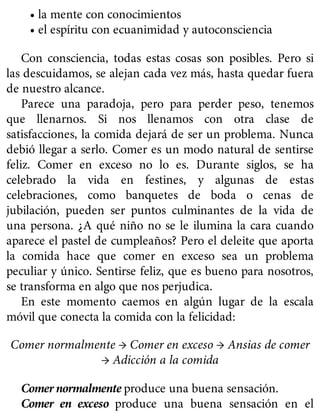 • la mente con conocimientos
• el espíritu con ecuanimidad y autoconsciencia
Con consciencia, todas estas cosas son posibles. Pero si
las descuidamos, se alejan cada vez más, hasta quedar fuera
de nuestro alcance.
Parece una paradoja, pero para perder peso, tenemos
que llenarnos. Si nos llenamos con otra clase de
satisfacciones, la comida dejará de ser un problema. Nunca
debió llegar a serlo. Comer es un modo natural de sentirse
feliz. Comer en exceso no lo es. Durante siglos, se ha
celebrado la vida en festines, y algunas de estas
celebraciones, como banquetes de boda o cenas de
jubilación, pueden ser puntos culminantes de la vida de
una persona. ¿A qué niño no se le ilumina la cara cuando
aparece el pastel de cumpleaños? Pero el deleite que aporta
la comida hace que comer en exceso sea un problema
peculiar y único. Sentirse feliz, que es bueno para nosotros,
se transforma en algo que nos perjudica.
En este momento caemos en algún lugar de la escala
móvil que conecta la comida con la felicidad:
Comer normalmente → Comer en exceso → Ansias de comer
→ Adicción a la comida
Comer normalmente produce una buena sensación.
Comer en exceso produce una buena sensación en el
 