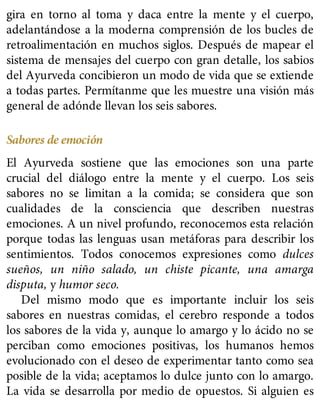 gira en torno al toma y daca entre la mente y el cuerpo,
adelantándose a la moderna comprensión de los bucles de
retroalimentación en muchos siglos. Después de mapear el
sistema de mensajes del cuerpo con gran detalle, los sabios
del Ayurveda concibieron un modo de vida que se extiende
a todas partes. Permítanme que les muestre una visión más
general de adónde llevan los seis sabores.
Sabores de emoción
El Ayurveda sostiene que las emociones son una parte
crucial del diálogo entre la mente y el cuerpo. Los seis
sabores no se limitan a la comida; se considera que son
cualidades de la consciencia que describen nuestras
emociones. A un nivel profundo, reconocemos esta relación
porque todas las lenguas usan metáforas para describir los
sentimientos. Todos conocemos expresiones como dulces
sueños, un niño salado, un chiste picante, una amarga
disputa, y humor seco.
Del mismo modo que es importante incluir los seis
sabores en nuestras comidas, el cerebro responde a todos
los sabores de la vida y, aunque lo amargo y lo ácido no se
perciban como emociones positivas, los humanos hemos
evolucionado con el deseo de experimentar tanto como sea
posible de la vida; aceptamos lo dulce junto con lo amargo.
La vida se desarrolla por medio de opuestos. Si alguien es
 