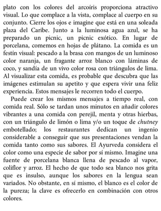 plato con los colores del arcoíris proporciona atractivo
visual. Lo que complace a la vista, complace al cuerpo en su
conjunto. Cierre los ojos e imagine que está en una soleada
plaza del Caribe. Junto a la luminosa agua azul, se ha
preparado un picnic, un picnic exótico. En lugar de
porcelana, comemos en hojas de plátano. La comida es un
festín visual: pescado a la brasa con mangos de un luminoso
color naranja, un fragante arroz blanco con láminas de
coco, y sandía de un vivo color rosa con triángulos de lima.
Al visualizar esta comida, es probable que descubra que las
imágenes estimulan su apetito y que espera vivir una feliz
experiencia. Estos mensajes le recorren todo el cuerpo.
Puede crear los mismos mensajes a tiempo real, con
comida real. Sólo se tardan unos minutos en añadir colores
vibrantes a una comida con perejil, menta y otras hierbas,
con un triángulo de limón o lima y/o un toque de chutney
embotellado; los restaurantes dedican un ingenio
considerable a conseguir que sus presentaciones vendan la
comida tanto como sus sabores. El Ayurveda considera el
color como una especie de sabor por sí mismo. Imagine una
fuente de porcelana blanca llena de pescado al vapor,
coliflor y arroz. El hecho de que todo sea blanco nos grita
que es insulso, aunque los sabores en la lengua sean
variados. No obstante, en sí mismo, el blanco es el color de
la pureza; la clave es ofrecerlo en combinación con otros
colores.
 