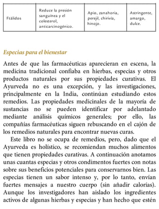 Ftálidos
Reduce la presión
sanguínea y el
colesterol,
anticarcinogénico.
Apio, zanahoria,
perejil, chirivía,
hinojo.
Astringente,
amargo,
dulce.
Especias para el bienestar
Antes de que las farmacéuticas aparecieran en escena, la
medicina tradicional confiaba en hierbas, especias y otros
productos naturales por sus propiedades curativas. El
Ayurveda no es una excepción, y las investigaciones,
principalmente en la India, continúan estudiando estos
remedios. Las propiedades medicinales de la mayoría de
sustancias no se pueden identificar por adelantado
mediante análisis químicos generales; por ello, las
compañías farmacéuticas siguen rebuscando en el cajón de
los remedios naturales para encontrar nuevas curas.
Este libro no se ocupa de remedios, pero, dado que el
Ayurveda es holístico, se recomiendan muchos alimentos
que tienen propiedades curativas. A continuación anotamos
unas cuantas especias y otros condimentos fuertes con notas
sobre sus beneficios potenciales para conservarnos bien. Las
especias tienen un sabor intenso y, por lo tanto, envían
fuertes mensajes a nuestro cuerpo (sin añadir calorías).
Aunque los investigadores han aislado los ingredientes
activos de algunas hierbas y especias y han hecho que estén
 