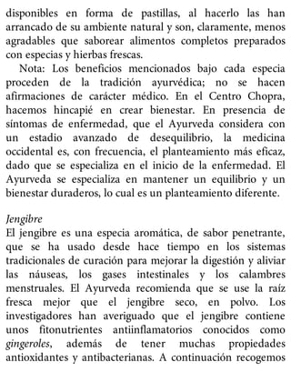 disponibles en forma de pastillas, al hacerlo las han
arrancado de su ambiente natural y son, claramente, menos
agradables que saborear alimentos completos preparados
con especias y hierbas frescas.
Nota: Los beneficios mencionados bajo cada especia
proceden de la tradición ayurvédica; no se hacen
afirmaciones de carácter médico. En el Centro Chopra,
hacemos hincapié en crear bienestar. En presencia de
síntomas de enfermedad, que el Ayurveda considera con
un estadio avanzado de desequilibrio, la medicina
occidental es, con frecuencia, el planteamiento más eficaz,
dado que se especializa en el inicio de la enfermedad. El
Ayurveda se especializa en mantener un equilibrio y un
bienestar duraderos, lo cual es un planteamiento diferente.
Jengibre
El jengibre es una especia aromática, de sabor penetrante,
que se ha usado desde hace tiempo en los sistemas
tradicionales de curación para mejorar la digestión y aliviar
las náuseas, los gases intestinales y los calambres
menstruales. El Ayurveda recomienda que se use la raíz
fresca mejor que el jengibre seco, en polvo. Los
investigadores han averiguado que el jengibre contiene
unos fitonutrientes antiinflamatorios conocidos como
gingeroles, además de tener muchas propiedades
antioxidantes y antibacterianas. A continuación recogemos
 
