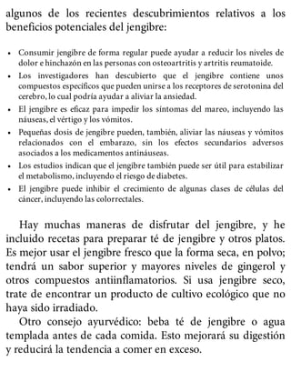algunos de los recientes descubrimientos relativos a los
beneficios potenciales del jengibre:
• Consumir jengibre de forma regular puede ayudar a reducir los niveles de
dolor e hinchazón en las personas con osteoartritis y artritis reumatoide.
• Los investigadores han descubierto que el jengibre contiene unos
compuestos específicos que pueden unirse a los receptores de serotonina del
cerebro, lo cual podría ayudar a aliviar la ansiedad.
• El jengibre es eficaz para impedir los síntomas del mareo, incluyendo las
náuseas, el vértigo y los vómitos.
• Pequeñas dosis de jengibre pueden, también, aliviar las náuseas y vómitos
relacionados con el embarazo, sin los efectos secundarios adversos
asociados a los medicamentos antináuseas.
• Los estudios indican que el jengibre también puede ser útil para estabilizar
el metabolismo, incluyendo el riesgo de diabetes.
• El jengibre puede inhibir el crecimiento de algunas clases de células del
cáncer, incluyendo las colorrectales.
Hay muchas maneras de disfrutar del jengibre, y he
incluido recetas para preparar té de jengibre y otros platos.
Es mejor usar el jengibre fresco que la forma seca, en polvo;
tendrá un sabor superior y mayores niveles de gingerol y
otros compuestos antiinflamatorios. Si usa jengibre seco,
trate de encontrar un producto de cultivo ecológico que no
haya sido irradiado.
Otro consejo ayurvédico: beba té de jengibre o agua
templada antes de cada comida. Esto mejorará su digestión
y reducirá la tendencia a comer en exceso.
 