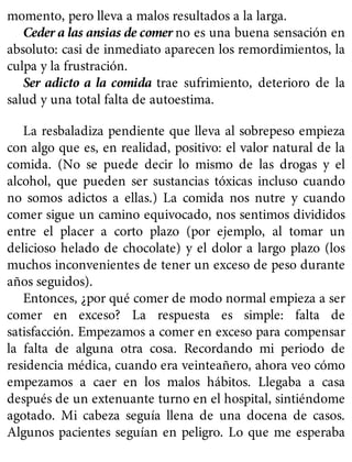 momento, pero lleva a malos resultados a la larga.
Ceder a las ansias de comer no es una buena sensación en
absoluto: casi de inmediato aparecen los remordimientos, la
culpa y la frustración.
Ser adicto a la comida trae sufrimiento, deterioro de la
salud y una total falta de autoestima.
La resbaladiza pendiente que lleva al sobrepeso empieza
con algo que es, en realidad, positivo: el valor natural de la
comida. (No se puede decir lo mismo de las drogas y el
alcohol, que pueden ser sustancias tóxicas incluso cuando
no somos adictos a ellas.) La comida nos nutre y cuando
comer sigue un camino equivocado, nos sentimos divididos
entre el placer a corto plazo (por ejemplo, al tomar un
delicioso helado de chocolate) y el dolor a largo plazo (los
muchos inconvenientes de tener un exceso de peso durante
años seguidos).
Entonces, ¿por qué comer de modo normal empieza a ser
comer en exceso? La respuesta es simple: falta de
satisfacción. Empezamos a comer en exceso para compensar
la falta de alguna otra cosa. Recordando mi periodo de
residencia médica, cuando era veinteañero, ahora veo cómo
empezamos a caer en los malos hábitos. Llegaba a casa
después de un extenuante turno en el hospital, sintiéndome
agotado. Mi cabeza seguía llena de una docena de casos.
Algunos pacientes seguían en peligro. Lo que me esperaba
 