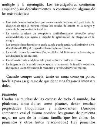 múltiple y la meningitis. Los investigadores continúan
ampliando sus descubrimientos. A continuación, algunos de
los más recientes:
• Una serie de estudios indican que la canela casia puede ser útil para tratar la
diabetes de tipo 2, porque reduce los niveles de azúcar en la sangre y
aumenta la producción de insulina.
• La canela contiene un compuesto antiinflamatorio conocido como
cinamaldehído, que ayuda a impedir la aglutinación de plaquetas en la
sangre.
• Los estudios han descubierto que la canela puede ayudar a disminuir el nivel
de colesterol LDL y el riesgo de enfermedades cardiacas.
• La canela reduce la proliferación de células del linfoma y la leucemia, en
condiciones de laboratorio.
• Combinada con la miel, la canela puede reducir el dolor artrítico.
• La fragancia de la canela puede ayudar a aumentar la función cognitiva,
incluyendo la concentración, la memoria y la velocidad visual motora.
Cuando compre canela, tanto en rama como en polvo,
huélala para asegurarse de que tiene una fragancia intensa y
dulce.
Pimientos
Usados en muchas de las cocinas de todo el mundo, los
pimientos, tanto dulces como picantes, tienen muchas
propiedades fitoquímicas y antioxidantes. (Aunque
comparten casi el mismo nombre, los granos de pimienta
negra no son de la misma familia que los chiles, los
pimientos y otros frutos relacionados.) Hay pimientos
 