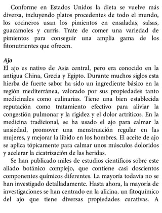Conforme en Estados Unidos la dieta se vuelve más
diversa, incluyendo platos procedentes de todo el mundo,
los cocineros usan los pimientos en ensaladas, salsas,
guacamoles y curris. Trate de comer una variedad de
pimientos para conseguir una amplia gama de los
fitonutrientes que ofrecen.
Ajo
El ajo es nativo de Asia central, pero era conocido en la
antigua China, Grecia y Egipto. Durante muchos siglos esta
hierba de fuerte sabor ha sido un ingrediente básico en la
región mediterránea, valorado por sus propiedades tanto
medicinales como culinarias. Tiene una bien establecida
reputación como tratamiento efectivo para aliviar la
congestión pulmonar y la rigidez y el dolor artríticos. En la
medicina tradicional, se ha usado el ajo para calmar la
ansiedad, promover una menstruación regular en las
mujeres, y mejorar la libido en los hombres. El aceite de ajo
se aplica tópicamente para calmar unos músculos doloridos
y acelerar la cicatrización de las heridas.
Se han publicado miles de estudios científicos sobre este
aliado botánico complejo, que contiene casi doscientos
componentes químicos diferentes. La mayoría todavía no se
han investigado detalladamente. Hasta ahora, la mayoría de
investigaciones se han centrado en la alicina, un fitoquímico
del ajo que tiene diversas propiedades curativas. A
 