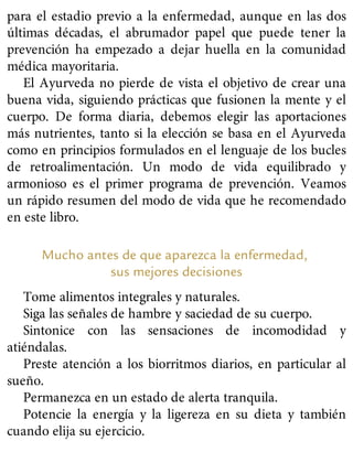 para el estadio previo a la enfermedad, aunque en las dos
últimas décadas, el abrumador papel que puede tener la
prevención ha empezado a dejar huella en la comunidad
médica mayoritaria.
El Ayurveda no pierde de vista el objetivo de crear una
buena vida, siguiendo prácticas que fusionen la mente y el
cuerpo. De forma diaria, debemos elegir las aportaciones
más nutrientes, tanto si la elección se basa en el Ayurveda
como en principios formulados en el lenguaje de los bucles
de retroalimentación. Un modo de vida equilibrado y
armonioso es el primer programa de prevención. Veamos
un rápido resumen del modo de vida que he recomendado
en este libro.
Mucho antes de que aparezca la enfermedad,
sus mejores decisiones
Tome alimentos integrales y naturales.
Siga las señales de hambre y saciedad de su cuerpo.
Sintonice con las sensaciones de incomodidad y
atiéndalas.
Preste atención a los biorritmos diarios, en particular al
sueño.
Permanezca en un estado de alerta tranquila.
Potencie la energía y la ligereza en su dieta y también
cuando elija su ejercicio.
 