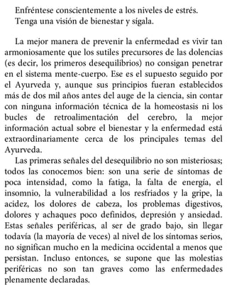Enfréntese conscientemente a los niveles de estrés.
Tenga una visión de bienestar y sígala.
La mejor manera de prevenir la enfermedad es vivir tan
armoniosamente que los sutiles precursores de las dolencias
(es decir, los primeros desequilibrios) no consigan penetrar
en el sistema mente-cuerpo. Ese es el supuesto seguido por
el Ayurveda y, aunque sus principios fueran establecidos
más de dos mil años antes del auge de la ciencia, sin contar
con ninguna información técnica de la homeostasis ni los
bucles de retroalimentación del cerebro, la mejor
información actual sobre el bienestar y la enfermedad está
extraordinariamente cerca de los principales temas del
Ayurveda.
Las primeras señales del desequilibrio no son misteriosas;
todos las conocemos bien: son una serie de síntomas de
poca intensidad, como la fatiga, la falta de energía, el
insomnio, la vulnerabilidad a los resfriados y la gripe, la
acidez, los dolores de cabeza, los problemas digestivos,
dolores y achaques poco definidos, depresión y ansiedad.
Estas señales periféricas, al ser de grado bajo, sin llegar
todavía (la mayoría de veces) al nivel de los síntomas serios,
no significan mucho en la medicina occidental a menos que
persistan. Incluso entonces, se supone que las molestias
periféricas no son tan graves como las enfermedades
plenamente declaradas.
 