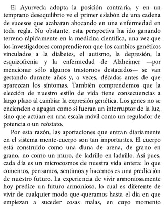 El Ayurveda adopta la posición contraria, y en un
temprano desequilibrio ve el primer eslabón de una cadena
de sucesos que acabaran abocando en una enfermedad en
toda regla. No obstante, esta perspectiva ha ido ganando
terreno rápidamente en la medicina científica, una vez que
los investigadores comprendieron que los cambios genéticos
vinculados a la diabetes, el autismo, la depresión, la
esquizofrenia y la enfermedad de Alzheimer —por
mencionar sólo algunos trastornos destacados— se van
gestando durante años y, a veces, décadas antes de que
aparezcan los síntomas. También comprendemos que la
elección de nuestro estilo de vida tiene consecuencias a
largo plazo al cambiar la expresión genética. Los genes no se
encienden o apagan como si fueran un interruptor de la luz,
sino que actúan en una escala móvil como un regulador de
potencia o un reóstato.
Por esta razón, las aportaciones que entran diariamente
en el sistema mente-cuerpo son tan importantes. El cuerpo
está construido como una duna de arena, de grano en
grano, no como un muro, de ladrillo en ladrillo. Así pues,
cada día es un microcosmos de nuestra vida entera: lo que
comemos, pensamos, sentimos y hacemos es una predicción
de nuestro futuro. La experiencia de vivir armoniosamente
hoy predice un futuro armonioso, lo cual es diferente de
vivir de cualquier modo que queramos hasta el día en que
empiezan a suceder cosas malas, en cuyo momento
 