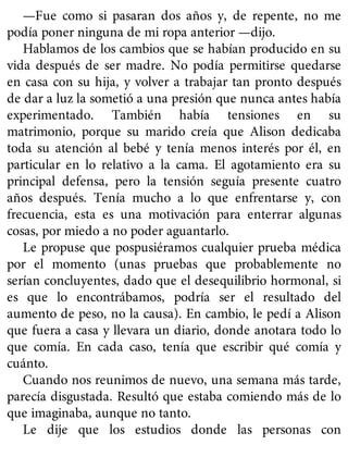 —Fue como si pasaran dos años y, de repente, no me
podía poner ninguna de mi ropa anterior —dijo.
Hablamos de los cambios que se habían producido en su
vida después de ser madre. No podía permitirse quedarse
en casa con su hija, y volver a trabajar tan pronto después
de dar a luz la sometió a una presión que nunca antes había
experimentado. También había tensiones en su
matrimonio, porque su marido creía que Alison dedicaba
toda su atención al bebé y tenía menos interés por él, en
particular en lo relativo a la cama. El agotamiento era su
principal defensa, pero la tensión seguía presente cuatro
años después. Tenía mucho a lo que enfrentarse y, con
frecuencia, esta es una motivación para enterrar algunas
cosas, por miedo a no poder aguantarlo.
Le propuse que pospusiéramos cualquier prueba médica
por el momento (unas pruebas que probablemente no
serían concluyentes, dado que el desequilibrio hormonal, si
es que lo encontrábamos, podría ser el resultado del
aumento de peso, no la causa). En cambio, le pedí a Alison
que fuera a casa y llevara un diario, donde anotara todo lo
que comía. En cada caso, tenía que escribir qué comía y
cuánto.
Cuando nos reunimos de nuevo, una semana más tarde,
parecía disgustada. Resultó que estaba comiendo más de lo
que imaginaba, aunque no tanto.
Le dije que los estudios donde las personas con
 