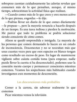 sobrepeso cuentan cuidadosamente las calorías revelan que
consumen más de lo que pensaban, aunque, al mismo
tiempo, sobreestiman la actividad física que realizan.
—Cuando comes más de lo que crees y eres menos activo
de lo que piensas, engordas —le dije.
—Podrías llevar un diario de lo que comes diariamente
—le propuse—, pero la mayoría renuncia a hacerlo después
de un tiempo. Es una tarea tediosa y pierden la motivación.
Me parece que todo tu problema se podría solucionar
siendo consciente de cómo comes.
Alison se quedó sorprendida e intrigada. La mayoría de
las personas que comen demasiado lo hacen en un estado
de inconsciencia. Desconectan y no se necesitan más que
unas cuantas veces para que esos espacios en blanco tengan
como resultado un exceso de peso. En lugar de mantenerse
vigilante sobre cuánta comida toma (para empezar, nadie
puede llevar la cuenta si ha desconectado), podemos usar la
conexión mente-cuerpo y permanecer conscientes mientras
comemos. Veamos los sospechosos más habituales cuando
investigamos esos momentos de desconexión.
Las desconexiones más probables
Comer a la carrera, sin saborear realmente lo que
comemos
Picar mientras vemos la televisión
 