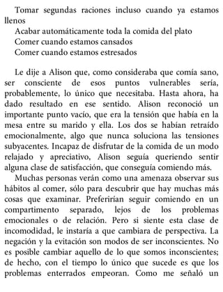 Tomar segundas raciones incluso cuando ya estamos
llenos
Acabar automáticamente toda la comida del plato
Comer cuando estamos cansados
Comer cuando estamos estresados
Le dije a Alison que, como consideraba que comía sano,
ser consciente de esos puntos vulnerables sería,
probablemente, lo único que necesitaba. Hasta ahora, ha
dado resultado en ese sentido. Alison reconoció un
importante punto vacío, que era la tensión que había en la
mesa entre su marido y ella. Los dos se habían retraído
emocionalmente, algo que nunca soluciona las tensiones
subyacentes. Incapaz de disfrutar de la comida de un modo
relajado y apreciativo, Alison seguía queriendo sentir
alguna clase de satisfacción, que conseguía comiendo más.
Muchas personas verán como una amenaza observar sus
hábitos al comer, sólo para descubrir que hay muchas más
cosas que examinar. Preferirían seguir comiendo en un
compartimento separado, lejos de los problemas
emocionales o de relación. Pero si siente esta clase de
incomodidad, le instaría a que cambiara de perspectiva. La
negación y la evitación son modos de ser inconscientes. No
es posible cambiar aquello de lo que somos inconscientes;
de hecho, con el tiempo lo único que sucede es que los
problemas enterrados empeoran. Como me señaló un
 