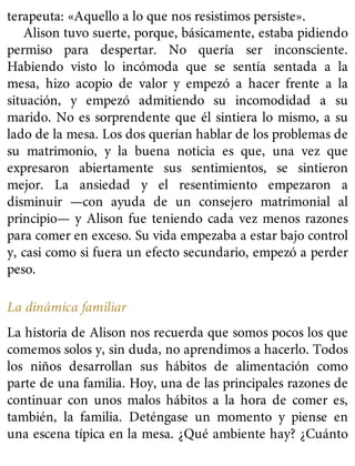 terapeuta: «Aquello a lo que nos resistimos persiste».
Alison tuvo suerte, porque, básicamente, estaba pidiendo
permiso para despertar. No quería ser inconsciente.
Habiendo visto lo incómoda que se sentía sentada a la
mesa, hizo acopio de valor y empezó a hacer frente a la
situación, y empezó admitiendo su incomodidad a su
marido. No es sorprendente que él sintiera lo mismo, a su
lado de la mesa. Los dos querían hablar de los problemas de
su matrimonio, y la buena noticia es que, una vez que
expresaron abiertamente sus sentimientos, se sintieron
mejor. La ansiedad y el resentimiento empezaron a
disminuir —con ayuda de un consejero matrimonial al
principio— y Alison fue teniendo cada vez menos razones
para comer en exceso. Su vida empezaba a estar bajo control
y, casi como si fuera un efecto secundario, empezó a perder
peso.
La dinámica familiar
La historia de Alison nos recuerda que somos pocos los que
comemos solos y, sin duda, no aprendimos a hacerlo. Todos
los niños desarrollan sus hábitos de alimentación como
parte de una familia. Hoy, una de las principales razones de
continuar con unos malos hábitos a la hora de comer es,
también, la familia. Deténgase un momento y piense en
una escena típica en la mesa. ¿Qué ambiente hay? ¿Cuánto
 