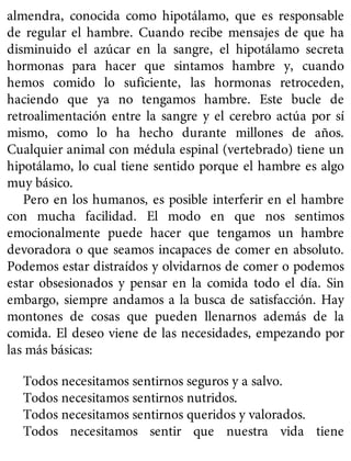 almendra, conocida como hipotálamo, que es responsable
de regular el hambre. Cuando recibe mensajes de que ha
disminuido el azúcar en la sangre, el hipotálamo secreta
hormonas para hacer que sintamos hambre y, cuando
hemos comido lo suficiente, las hormonas retroceden,
haciendo que ya no tengamos hambre. Este bucle de
retroalimentación entre la sangre y el cerebro actúa por sí
mismo, como lo ha hecho durante millones de años.
Cualquier animal con médula espinal (vertebrado) tiene un
hipotálamo, lo cual tiene sentido porque el hambre es algo
muy básico.
Pero en los humanos, es posible interferir en el hambre
con mucha facilidad. El modo en que nos sentimos
emocionalmente puede hacer que tengamos un hambre
devoradora o que seamos incapaces de comer en absoluto.
Podemos estar distraídos y olvidarnos de comer o podemos
estar obsesionados y pensar en la comida todo el día. Sin
embargo, siempre andamos a la busca de satisfacción. Hay
montones de cosas que pueden llenarnos además de la
comida. El deseo viene de las necesidades, empezando por
las más básicas:
Todos necesitamos sentirnos seguros y a salvo.
Todos necesitamos sentirnos nutridos.
Todos necesitamos sentirnos queridos y valorados.
Todos necesitamos sentir que nuestra vida tiene
 