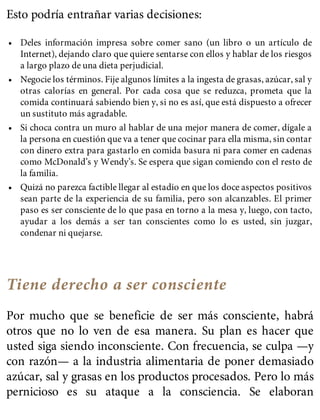 Esto podría entrañar varias decisiones:
• Deles información impresa sobre comer sano (un libro o un artículo de
Internet), dejando claro que quiere sentarse con ellos y hablar de los riesgos
a largo plazo de una dieta perjudicial.
• Negocie los términos. Fije algunos límites a la ingesta de grasas, azúcar, sal y
otras calorías en general. Por cada cosa que se reduzca, prometa que la
comida continuará sabiendo bien y, si no es así, que está dispuesto a ofrecer
un sustituto más agradable.
• Si choca contra un muro al hablar de una mejor manera de comer, dígale a
la persona en cuestión que va a tener que cocinar para ella misma, sin contar
con dinero extra para gastarlo en comida basura ni para comer en cadenas
como McDonald’s y Wendy’s. Se espera que sigan comiendo con el resto de
la familia.
• Quizá no parezca factible llegar al estadio en que los doce aspectos positivos
sean parte de la experiencia de su familia, pero son alcanzables. El primer
paso es ser consciente de lo que pasa en torno a la mesa y, luego, con tacto,
ayudar a los demás a ser tan conscientes como lo es usted, sin juzgar,
condenar ni quejarse.
Tiene derecho a ser consciente
Por mucho que se beneficie de ser más consciente, habrá
otros que no lo ven de esa manera. Su plan es hacer que
usted siga siendo inconsciente. Con frecuencia, se culpa —y
con razón— a la industria alimentaria de poner demasiado
azúcar, sal y grasas en los productos procesados. Pero lo más
pernicioso es su ataque a la consciencia. Se elaboran
 