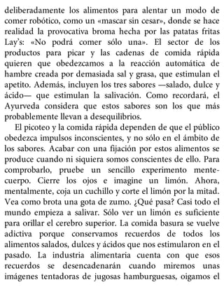 deliberadamente los alimentos para alentar un modo de
comer robótico, como un «mascar sin cesar», donde se hace
realidad la provocativa broma hecha por las patatas fritas
Lay’s: «No podrá comer sólo una». El sector de los
productos para picar y las cadenas de comida rápida
quieren que obedezcamos a la reacción automática de
hambre creada por demasiada sal y grasa, que estimulan el
apetito. Además, incluyen los tres sabores —salado, dulce y
ácido— que estimulan la salivación. Como recordará, el
Ayurveda considera que estos sabores son los que más
probablemente llevan a desequilibrios.
El picoteo y la comida rápida dependen de que el público
obedezca impulsos inconscientes, y no sólo en el ámbito de
los sabores. Acabar con una fijación por estos alimentos se
produce cuando ni siquiera somos conscientes de ello. Para
comprobarlo, pruebe un sencillo experimento mente-
cuerpo. Cierre los ojos e imagine un limón. Ahora,
mentalmente, coja un cuchillo y corte el limón por la mitad.
Vea como brota una gota de zumo. ¿Qué pasa? Casi todo el
mundo empieza a salivar. Sólo ver un limón es suficiente
para orillar el cerebro superior. La comida basura se vuelve
adictiva porque conservamos recuerdos de todos los
alimentos salados, dulces y ácidos que nos estimularon en el
pasado. La industria alimentaria cuenta con que esos
recuerdos se desencadenarán cuando miremos unas
imágenes tentadoras de jugosas hamburguesas, oigamos el
 