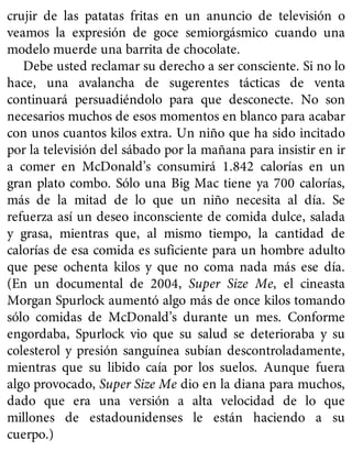 crujir de las patatas fritas en un anuncio de televisión o
veamos la expresión de goce semiorgásmico cuando una
modelo muerde una barrita de chocolate.
Debe usted reclamar su derecho a ser consciente. Si no lo
hace, una avalancha de sugerentes tácticas de venta
continuará persuadiéndolo para que desconecte. No son
necesarios muchos de esos momentos en blanco para acabar
con unos cuantos kilos extra. Un niño que ha sido incitado
por la televisión del sábado por la mañana para insistir en ir
a comer en McDonald’s consumirá 1.842 calorías en un
gran plato combo. Sólo una Big Mac tiene ya 700 calorías,
más de la mitad de lo que un niño necesita al día. Se
refuerza así un deseo inconsciente de comida dulce, salada
y grasa, mientras que, al mismo tiempo, la cantidad de
calorías de esa comida es suficiente para un hombre adulto
que pese ochenta kilos y que no coma nada más ese día.
(En un documental de 2004, Super Size Me, el cineasta
Morgan Spurlock aumentó algo más de once kilos tomando
sólo comidas de McDonald’s durante un mes. Conforme
engordaba, Spurlock vio que su salud se deterioraba y su
colesterol y presión sanguínea subían descontroladamente,
mientras que su libido caía por los suelos. Aunque fuera
algo provocado, Super Size Me dio en la diana para muchos,
dado que era una versión a alta velocidad de lo que
millones de estadounidenses le están haciendo a su
cuerpo.)
 