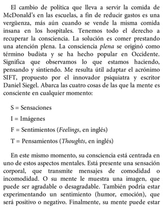 El cambio de política que lleva a servir la comida de
McDonald’s en las escuelas, a fin de reducir gastos es una
vergüenza, más aún cuando se vende la misma comida
insana en los hospitales. Tenemos todo el derecho a
recuperar la consciencia. La solución es comer prestando
una atención plena. La consciencia plena se originó como
término budista y se ha hecho popular en Occidente.
Significa que observamos lo que estamos haciendo,
pensando y sintiendo. Me resulta útil adaptar el acrónimo
SIFT, propuesto por el innovador psiquiatra y escritor
Daniel Siegel. Abarca las cuatro cosas de las que la mente es
consciente en cualquier momento:
S = Sensaciones
I = Imágenes
F = Sentimientos (Feelings, en inglés)
T = Pensamientos (Thoughts, en inglés)
En este mismo momento, su consciencia está centrada en
uno de estos aspectos mentales. Está presente una sensación
corporal, que transmite mensajes de comodidad o
incomodidad. O su mente le muestra una imagen, que
puede ser agradable o desagradable. También podría estar
experimentando un sentimiento (humor, emoción), que
será positivo o negativo. Finalmente, su mente puede estar
 