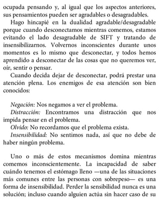 ocupada pensando y, al igual que los aspectos anteriores,
sus pensamientos pueden ser agradables o desagradables.
Hago hincapié en la dualidad agradable/desagradable
porque cuando desconectamos mientras comemos, estamos
evitando el lado desagradable de SIFT y tratando de
insensibilizarnos. Volvernos inconscientes durante unos
momentos es lo mismo que desconectar, y todos hemos
aprendido a desconectar de las cosas que no queremos ver,
oír, sentir o pensar.
Cuando decida dejar de desconectar, podrá prestar una
atención plena. Los enemigos de esa atención son bien
conocidos:
Negación: Nos negamos a ver el problema.
Distracción: Encontramos una distracción que nos
impida pensar en el problema.
Olvido: No recordamos que el problema exista.
Insensibilidad: No sentimos nada, así que no debe de
haber ningún problema.
Uno o más de estos mecanismos domina mientras
comemos inconscientemente. La incapacidad de saber
cuándo tenemos el estómago lleno —una de las situaciones
más comunes entre las personas con sobrepeso— es una
forma de insensibilidad. Perder la sensibilidad nunca es una
solución; incluso cuando alguien actúa sin hacer caso de su
 