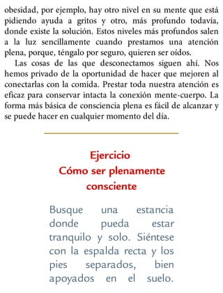 obesidad, por ejemplo, hay otro nivel en su mente que está
pidiendo ayuda a gritos y otro, más profundo todavía,
donde existe la solución. Estos niveles más profundos salen
a la luz sencillamente cuando prestamos una atención
plena, porque, téngalo por seguro, quieren ser oídos.
Las cosas de las que desconectamos siguen ahí. Nos
hemos privado de la oportunidad de hacer que mejoren al
conectarlas con la comida. Prestar toda nuestra atención es
eficaz para conservar intacta la conexión mente-cuerpo. La
forma más básica de consciencia plena es fácil de alcanzar y
se puede hacer en cualquier momento del día.
Ejercicio
Cómo ser plenamente
consciente
Busque una estancia
donde pueda estar
tranquilo y solo. Siéntese
con la espalda recta y los
pies separados, bien
apoyados en el suelo.
 
