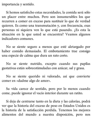 importancia y sentido.
Si hemos satisfecho estas necesidades, la comida será sólo
un placer entre muchos. Pero son innumerables los que
recurren a comer en exceso para sustituir lo que de verdad
quieren. Es como una transmutación y, con frecuencia, esas
personas ni siquiera ven lo que está pasando. ¿Es esta la
situación en la que usted se encuentra? Veamos algunos
indicadores comunes.
No se siente seguro a menos que esté aletargado por
haber comido demasiado. El embotamiento trae consigo
una especie de calma que dura un rato corto.
No se siente nutrido, excepto cuando sus papilas
gustativas están sobreestimuladas con azúcar, sal y grasa.
No se siente querido ni valorado, así que convierte
comer en «dadme algo de amor».
Su vida carece de sentido, pero por lo menos cuando
come, puede ignorar el vacío interior durante un ratito.
Si deja de centrarse tanto en la dieta y las calorías, podrá
ver que la historia del exceso de peso en Estados Unidos es
la historia de la satisfacción perdida. Tenemos los mejores
alimentos del mundo a nuestra disposición, pero nos
 