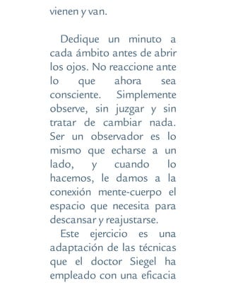 vienen y van.
Dedique un minuto a
cada ámbito antes de abrir
los ojos. No reaccione ante
lo que ahora sea
consciente. Simplemente
observe, sin juzgar y sin
tratar de cambiar nada.
Ser un observador es lo
mismo que echarse a un
lado, y cuando lo
hacemos, le damos a la
conexión mente-cuerpo el
espacio que necesita para
descansar y reajustarse.
Este ejercicio es una
adaptación de las técnicas
que el doctor Siegel ha
empleado con una eficacia
 