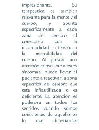 impresionante. Su
terapéutica es también
relevante para la mente y el
cuerpo, y apunta
específicamente a cada
zona del cerebro al
conectarlo con la
incomodidad, la tensión o
la insensibilidad del
cuerpo. Al prestar una
atención consciente a estos
síntomas, puede llevar al
paciente a reactivar la zona
específica del cerebro que
está infrautilizada o es
deficiente. La atención es
poderosa en todos los
sentidos cuando somos
conscientes de aquello en
lo que deberíamos
 