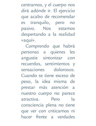 centrarnos, y el cuerpo nos
dirá adónde ir. El ejercicio
que acabo de recomendar
es tranquilo, pero no
pasivo. Nos estamos
despertando a la realidad
«aquí».
Comprendo que habrá
personas a quienes les
angustie sintonizar con
recuerdos, sentimientos y
sensaciones dolorosos.
Cuando se tiene exceso de
peso, la idea misma de
prestar más atención a
nuestro cuerpo no parece
atractiva. Pero la
consciencia plena no tiene
que ver con criticarnos ni
hacer frente a verdades
 