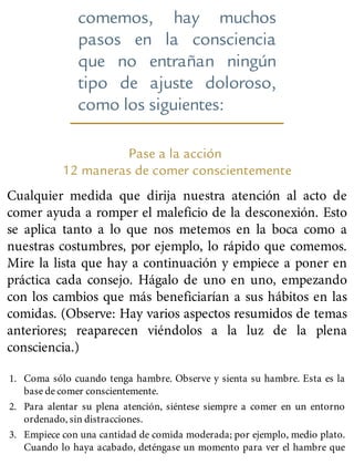 comemos, hay muchos
pasos en la consciencia
que no entrañan ningún
tipo de ajuste doloroso,
como los siguientes:
Pase a la acción
12 maneras de comer conscientemente
Cualquier medida que dirija nuestra atención al acto de
comer ayuda a romper el maleficio de la desconexión. Esto
se aplica tanto a lo que nos metemos en la boca como a
nuestras costumbres, por ejemplo, lo rápido que comemos.
Mire la lista que hay a continuación y empiece a poner en
práctica cada consejo. Hágalo de uno en uno, empezando
con los cambios que más beneficiarían a sus hábitos en las
comidas. (Observe: Hay varios aspectos resumidos de temas
anteriores; reaparecen viéndolos a la luz de la plena
consciencia.)
1. Coma sólo cuando tenga hambre. Observe y sienta su hambre. Esta es la
base de comer conscientemente.
2. Para alentar su plena atención, siéntese siempre a comer en un entorno
ordenado, sin distracciones.
3. Empiece con una cantidad de comida moderada; por ejemplo, medio plato.
Cuando lo haya acabado, deténgase un momento para ver el hambre que
 