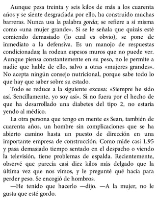 Aunque pesa treinta y seis kilos de más a los cuarenta
años y se siente desgraciada por ello, ha construido muchas
barreras. Nunca usa la palabra gorda; se refiere a sí misma
como «una mujer grande». Si se le señala que quizás esté
comiendo demasiado (lo cual es obvio), se pone de
inmediato a la defensiva. Es un manojo de respuestas
condicionadas; la rodean espesos muros que no puede ver.
Aunque piensa constantemente en su peso, no le permite a
nadie que hable de ello, salvo a otras «mujeres grandes».
No acepta ningún consejo nutricional, porque sabe todo lo
que hay que saber sobre su estado.
Todo se reduce a la siguiente excusa: «Siempre he sido
así. Sencillamente, yo soy así». Si no fuera por el hecho de
que ha desarrollado una diabetes del tipo 2, no estaría
yendo al médico.
La otra persona que tengo en mente es Sean, también de
cuarenta años, un hombre sin complicaciones que se ha
abierto camino hasta un puesto de dirección en una
importante empresa de construcción. Como mide casi 1,95
y pasa demasiado tiempo sentado en el despacho o viendo
la televisión, tiene problemas de espalda. Recientemente,
observé que parecía casi diez kilos más delgado que la
última vez que nos vimos, y le pregunté qué hacía para
perder peso. Se encogió de hombros.
—He tenido que hacerlo —dijo. —A la mujer, no le
gusta que esté gordo.
 