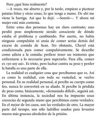 Pero ¿qué hizo realmente?
—A veces, me aburro y, por la tarde, empiezo a picotear
patatas fritas y otras cosas, lo que tenga a mano. De ahí me
viene la barriga. Así que lo dejé. —Sonrió—. Y ahora mi
mujer está más contenta.
Entre estas dos personas hay un claro contraste; uno
perdió peso simplemente siendo consciente de dónde
estaba el problema y cambiando. Por suerte, no había
ninguna compulsión ni ansia de comer serias detrás del
exceso de comida de Sean. No obstante, Cheryl está
condicionada para comer compulsivamente. Se describe
como adicta a la comida; prefiere tener un trastorno que
enfrentarse a lo necesario para superarlo. Para ella, comer
es «yo soy así». Es triste, pero luchar contra su peso y perder
la batalla es una parte de ella.
La realidad es cualquier cosa que percibamos que es. Así
es como la realidad, con toda su vastedad, se vuelve
personal. En su realidad personal, si percibe su cuerpo como
feo, nunca lo convertirá en su aliado. Si percibe la pérdida
de peso como, básicamente, «demasiado difícil», seguirá así.
En última instancia, la sociedad nos ha impuesto unas
creencias de segunda mano que percibimos como verdades.
En el mejor de los casos, son las verdades de otro. La mayor
parte del tiempo, son sólo ladrillos usados para levantar
muros más gruesos alrededor de la prisión.
 