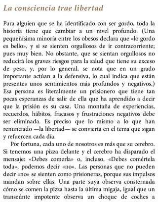 La consciencia trae libertad
Para alguien que se ha identificado con ser gordo, toda la
historia tiene que cambiar a un nivel profundo. (Una
pequeñísima minoría entre los obesos declara que «lo gordo
es bello», y si se sienten orgullosos de ir contracorriente;
pues muy bien. No obstante, que se sientan orgullosos no
reducirá los graves riesgos para la salud que tiene su exceso
de peso, y, por lo general, se nota que en un grado
importante actúan a la defensiva, lo cual indica que están
presentes unos sentimientos más profundos y negativos.)
Esa persona es literalmente un prisionero que tiene tan
pocas esperanzas de salir de ella que ha aprendido a decir
que la prisión es su casa. Una montaña de experiencias,
recuerdos, hábitos, fracasos y frustraciones negativos debe
ser eliminada. Es preciso que lo mismo a lo que han
renunciado —la libertad— se convierta en el tema que sigan
y refuercen cada día.
Por fortuna, cada uno de nosotros es más que su cerebro.
Si tenemos una pizza delante y el cerebro ha disparado el
mensaje: «Debes comerla» o, incluso, «Debes comértela
toda», podemos decir «no». Las personas que no pueden
decir «no» se sienten como prisioneras, porque sus impulsos
mandan sobre ellas. Una parte suya observa consternada
cómo se comen la pizza hasta la última migaja, igual que un
transeúnte impotente observa un choque de coches a
 