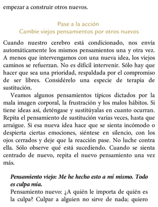 empezar a construir otros nuevos.
Pase a la acción
Cambie viejos pensamientos por otros nuevos
Cuando nuestro cerebro está condicionado, nos envía
automáticamente los mismos pensamientos una y otra vez.
A menos que intervengamos con una nueva idea, los viejos
caminos se refuerzan. No es difícil intervenir. Sólo hay que
hacer que sea una prioridad, respaldada por el compromiso
de ser libres. Considérelo una especie de terapia de
sustitución.
Veamos algunos pensamientos típicos dictados por la
mala imagen corporal, la frustración y los malos hábitos. Si
tiene ideas así, deténgase y sustitúyalas en cuanto ocurran.
Repita el pensamiento de sustitución varias veces, hasta que
arraigue. Si esa nueva idea hace que se sienta incómodo o
despierta ciertas emociones, siéntese en silencio, con los
ojos cerrados y deje que la reacción pase. No luche contra
ella. Sólo observe qué está sucediendo. Cuando se sienta
centrado de nuevo, repita el nuevo pensamiento una vez
más.
Pensamiento viejo: Me he hecho esto a mí mismo. Todo
es culpa mía.
Pensamiento nuevo: ¿A quién le importa de quién es
la culpa? Culpar a alguien no sirve de nada; quiero
 