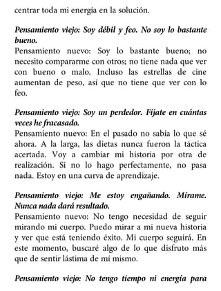centrar toda mi energía en la solución.
Pensamiento viejo: Soy débil y feo. No soy lo bastante
bueno.
Pensamiento nuevo: Soy lo bastante bueno; no
necesito compararme con otros; no tiene nada que ver
con bueno o malo. Incluso las estrellas de cine
aumentan de peso, así que no tiene que ver con lo
feo.
Pensamiento viejo: Soy un perdedor. Fíjate en cuántas
veces he fracasado.
Pensamiento nuevo: En el pasado no sabía lo que sé
ahora. A la larga, las dietas nunca fueron la táctica
acertada. Voy a cambiar mi historia por otra de
realización. Si no lo hago perfectamente, no pasa
nada. Estoy en una curva de aprendizaje.
Pensamiento viejo: Me estoy engañando. Mírame.
Nunca nada dará resultado.
Pensamiento nuevo: No tengo necesidad de seguir
mirando mi cuerpo. Puedo mirar a mi nueva historia
y ver que está teniendo éxito. Mi cuerpo seguirá. En
este momento, buscaré algo de lo que disfruto más
que de sentir lástima de mí mismo.
Pensamiento viejo: No tengo tiempo ni energía para
 