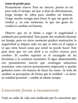 tratar de perder peso.
Pensamiento nuevo: Para ser sincero, pienso en mi
peso todo el tiempo, así que si dejo de obsesionarme,
tengo tiempo de sobra para cambiar mi historia.
Tengo mucha energía para hacer lo que me gusta de
verdad y, en este momento, lo que me gusta de
verdad es cambiar mi historia.
Observe que no se limita a coger la negatividad y
cambiarla por positividad. Esto puede dar resultado durante
un tiempo, pero en cierto momento perderá motivación; la
negatividad se dispara cada vez que se mira en el espejo o
ve que otros hacen cosas que usted no puede hacer. Este
paso tiene que ver con darle a su cerebro razones para
cambiar. El cerebro superior es el encargado de las
decisiones y la conducta racionales. Si sigue alimentándolo
con pensamientos nuevos que contengan soluciones
racionales, estos nuevos pensamientos empezarán a quedar
grabados como «mi manera de hacer las cosas». Se trata de
cambiar su percepción, de forma que la realidad —es decir,
su realidad personal— cambie al mismo tiempo.
Consciente frente a inconsciente
Todo su estilo de vida está moldeado por lo consciente que
 