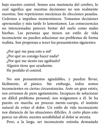 bajo nuestro control. Somos una marioneta del cerebro, lo
cual significa que nuestras decisiones no son realmente
nuestras. Son repeticiones mecánicas de elecciones pasadas.
Cedemos a impulsos momentáneos. Tomamos decisiones
apresuradas y más tarde lo lamentamos. Las consecuencias
no intencionadas parecen brotar del suelo como malas
hierbas. Las personas que tienen un estilo de vida
inconsciente no pueden solucionar sus problemas de forma
realista. Son propensas a tener los pensamientos siguientes:
¿Por qué me pasa esto a mí?
¿Por qué no consigo hacer nada?
¿Por qué me siento tan agobiado?
Alguien tiene que ayudarme.
He perdido el control.
No son pensamientos agradables, y pueden llevar,
fácilmente, al pánico. Sin embargo, todos somos
inconscientes en ciertas circunstancias. Ante un gran estrés,
nos cerramos de puro agotamiento. Incapaces de solucionar
un difícil problema personal, nos resignamos a él. Se ha
puesto en marcha un proceso mente-cuerpo, el instinto
natural de evitar el dolor. Un estilo de vida inconsciente
nos distancia de las situaciones difíciles. A corto plazo esto
parece un alivio; nuestra sensibilidad al dolor se atenúa.
Pero, a la larga, ser inconsciente entraña demasiada
 