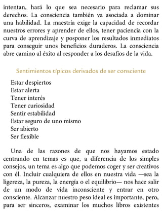 intentan, hará lo que sea necesario para reclamar sus
derechos. La consciencia también va asociada a dominar
una habilidad. La maestría exige la capacidad de recordar
nuestros errores y aprender de ellos, tener paciencia con la
curva de aprendizaje y posponer los resultados inmediatos
para conseguir unos beneficios duraderos. La consciencia
abre camino al éxito al responder a los desafíos de la vida.
Sentimientos típicos derivados de ser consciente
Estar despiertos
Estar alerta
Tener interés
Tener curiosidad
Sentir estabilidad
Estar seguro de uno mismo
Ser abierto
Ser flexible
Una de las razones de que nos hayamos estado
centrando en temas es que, a diferencia de los simples
consejos, un tema es algo que podemos coger y ser creativos
con él. Incluir cualquiera de ellos en nuestra vida —sea la
ligereza, la pureza, la energía o el equilibrio— nos hace salir
de un modo de vida inconsciente y entrar en otro
consciente. Alcanzar nuestro peso ideal es importante, pero,
para ser sinceros, examinar los muchos libros existentes
 