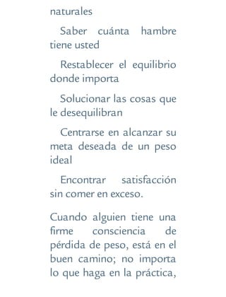 naturales
Saber cuánta hambre
tiene usted
Restablecer el equilibrio
donde importa
Solucionar las cosas que
le desequilibran
Centrarse en alcanzar su
meta deseada de un peso
ideal
Encontrar satisfacción
sin comer en exceso.
Cuando alguien tiene una
firme consciencia de
pérdida de peso, está en el
buen camino; no importa
lo que haga en la práctica,
 
