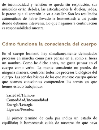 de incomodidad y tensión: se queda sin respiración, sus
músculos están débiles, las articulaciones le duelen, jadea,
le parece que el corazón le va a estallar. Son los resultados
automáticos de haber llevado la homeostasis a un punto
donde debemos intervenir. Lo que hagamos a continuación
es responsabilidad nuestra.
Cómo funciona la consciencia del cuerpo
En el cuerpo humano hay simultáneamente demasiados
procesos en marcha como para pensar en él como si fuera
un nombre. Como he dicho antes, me gusta pensar en el
cuerpo como verbo. La mente consciente no puede, de
ninguna manera, controlar todos los procesos biológicos del
cuerpo. Las señales básicas de las que nuestro cuerpo quiere
que seamos conscientes comprenden los temas en que
hemos estado trabajando:
Saciedad/Hambre
Comodidad/Incomodidad
Energía/Letargia
Ligereza/Pesadez
El primer término de cada par indica un estado de
equilibrio; la homeostasis cuida de nosotros sin que haya
 