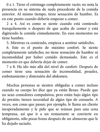 0 a 1. Tiene el estómago completamente vacío; no nota la
presencia en su sistema de nada procedente de la comida
anterior. Al mismo tiempo, tiene sensación de hambre. Es
en este punto cuando debería empezar a comer.
2 a 4. Así es como se siente cuando está comiendo
tranquilamente o después de que acaba de comer y está
digiriendo la comida cómodamente. En esos momentos no
tiene hambre.
5. Mientras va comiendo, empieza a sentirse satisfecho.
6. Este es el punto de máximo confort. Se siente
completamente satisfecho; no tiene sensación de hambre ni
incomodidad por haber comido demasiado. Este es el
momento en que debería dejar de comer.
7 a 8. Ha ido más allá del nivel de confort. Después de
comer tiene una sensación de incomodidad, pesadez,
embotamiento y distensión del abdomen.
Muchas personas se sienten obligadas a comer incluso
cuando su cuerpo les dice que ya están llenas. Puede que
no sean comedores compulsivos, pero están bajo algún tipo
de presión; tienen necesidad de algún tipo de consuelo. A
veces, son cosas que pasan; por ejemplo, le llama un cliente
inesperadamente y le pide que se reúnan para una cena
temprana, así que ir a un restaurante se convierte en
obligatorio, sólo pocas horas después de un almuerzo que le
ha dejado saciado.
 
