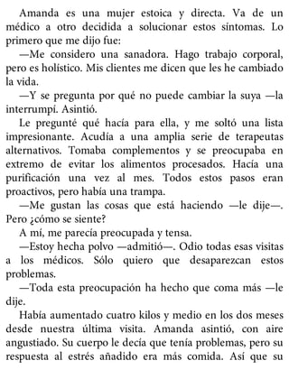 Amanda es una mujer estoica y directa. Va de un
médico a otro decidida a solucionar estos síntomas. Lo
primero que me dijo fue:
—Me considero una sanadora. Hago trabajo corporal,
pero es holístico. Mis clientes me dicen que les he cambiado
la vida.
—Y se pregunta por qué no puede cambiar la suya —la
interrumpí. Asintió.
Le pregunté qué hacía para ella, y me soltó una lista
impresionante. Acudía a una amplia serie de terapeutas
alternativos. Tomaba complementos y se preocupaba en
extremo de evitar los alimentos procesados. Hacía una
purificación una vez al mes. Todos estos pasos eran
proactivos, pero había una trampa.
—Me gustan las cosas que está haciendo —le dije—.
Pero ¿cómo se siente?
A mí, me parecía preocupada y tensa.
—Estoy hecha polvo —admitió—. Odio todas esas visitas
a los médicos. Sólo quiero que desaparezcan estos
problemas.
—Toda esta preocupación ha hecho que coma más —le
dije.
Había aumentado cuatro kilos y medio en los dos meses
desde nuestra última visita. Amanda asintió, con aire
angustiado. Su cuerpo le decía que tenía problemas, pero su
respuesta al estrés añadido era más comida. Así que su
 