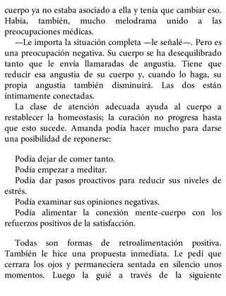 cuerpo ya no estaba asociado a ella y tenía que cambiar eso.
Había, también, mucho melodrama unido a las
preocupaciones médicas.
—Le importa la situación completa —le señalé—. Pero es
una preocupación negativa. Su cuerpo se ha desequilibrado
tanto que le envía llamaradas de angustia. Tiene que
reducir esa angustia de su cuerpo y, cuando lo haga, su
propia angustia también disminuirá. Las dos están
íntimamente conectadas.
La clase de atención adecuada ayuda al cuerpo a
restablecer la homeostasis; la curación no progresa hasta
que esto sucede. Amanda podía hacer mucho para darse
una posibilidad de reponerse:
Podía dejar de comer tanto.
Podía empezar a meditar.
Podía dar pasos proactivos para reducir sus niveles de
estrés.
Podía examinar sus opiniones negativas.
Podía alimentar la conexión mente-cuerpo con los
refuerzos positivos de la satisfacción.
Todas son formas de retroalimentación positiva.
También le hice una propuesta inmediata. Le pedí que
cerrara los ojos y permaneciera sentada en silencio unos
momentos. Luego la guié a través de la siguiente
 