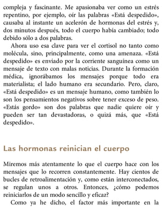 compleja y fascinante. Me apasionaba ver como un estrés
repentino, por ejemplo, oír las palabras «Está despedido»,
causaba al instante un acelerón de hormonas del estrés y,
dos minutos después, todo el cuerpo había cambiado; todo
debido sólo a dos palabras.
Ahora uso esa clave para ver el cortisol no tanto como
molécula, sino, principalmente, como una amenaza. «Está
despedido» es enviado por la corriente sanguínea como un
mensaje de texto con malas noticias. Durante la formación
médica, ignorábamos los mensajes porque todo era
materialista; el lado humano era secundario. Pero, claro,
«Está despedido» es un mensaje humano, como también lo
son los pensamientos negativos sobre tener exceso de peso.
«Estás gordo» son dos palabras que nadie quiere oír y
pueden ser tan devastadoras, o quizá más, que «Está
despedido».
Las hormonas reinician el cuerpo
Miremos más atentamente lo que el cuerpo hace con los
mensajes que lo recorren constantemente. Hay cientos de
bucles de retroalimentación y, como están interconectados,
se regulan unos a otros. Entonces, ¿cómo podemos
reiniciarlos de un modo sencillo y eficaz?
Como ya he dicho, el factor más importante en la
 
