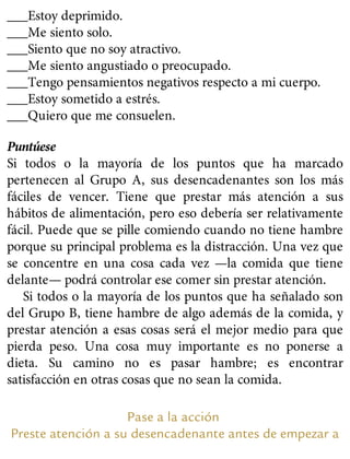 ___Estoy deprimido.
___Me siento solo.
___Siento que no soy atractivo.
___Me siento angustiado o preocupado.
___Tengo pensamientos negativos respecto a mi cuerpo.
___Estoy sometido a estrés.
___Quiero que me consuelen.
Puntúese
Si todos o la mayoría de los puntos que ha marcado
pertenecen al Grupo A, sus desencadenantes son los más
fáciles de vencer. Tiene que prestar más atención a sus
hábitos de alimentación, pero eso debería ser relativamente
fácil. Puede que se pille comiendo cuando no tiene hambre
porque su principal problema es la distracción. Una vez que
se concentre en una cosa cada vez —la comida que tiene
delante— podrá controlar ese comer sin prestar atención.
Si todos o la mayoría de los puntos que ha señalado son
del Grupo B, tiene hambre de algo además de la comida, y
prestar atención a esas cosas será el mejor medio para que
pierda peso. Una cosa muy importante es no ponerse a
dieta. Su camino no es pasar hambre; es encontrar
satisfacción en otras cosas que no sean la comida.
Pase a la acción
Preste atención a su desencadenante antes de empezar a
 
