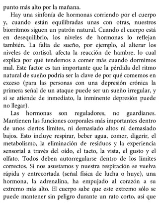 punto más alto por la mañana.
Hay una sinfonía de hormonas corriendo por el cuerpo
y, cuando están equilibradas unas con otras, nuestros
biorritmos siguen un patrón natural. Cuando el cuerpo está
en desequilibrio, los niveles de hormonas lo reflejan
también. La falta de sueño, por ejemplo, al alterar los
niveles de cortisol, afecta la reacción de hambre, lo cual
explica por qué tendemos a comer más cuando dormimos
mal. Este factor es tan importante que la pérdida del ritmo
natural de sueño podría ser la clave de por qué comemos en
exceso (para las personas con una depresión crónica la
primera señal de un ataque puede ser un sueño irregular, y
si se atiende de inmediato, la inminente depresión puede
no llegar).
Las hormonas son reguladores, no guardianes.
Mantienen las funciones corporales más importantes dentro
de unos ciertos límites, ni demasiado altos ni demasiado
bajos. Esto incluye respirar, beber agua, comer, digerir, el
metabolismo, la eliminación de residuos y la experiencia
sensorial a través del oído, el tacto, la vista, el gusto y el
olfato. Todos deben autorregularse dentro de los límites
correctos. Si nos asustamos y nuestra respiración se vuelva
rápida y entrecortada (señal física de lucha o huye), una
hormona, la adrenalina, ha empujado al corazón a su
extremo más alto. El cuerpo sabe que este extremo sólo se
puede mantener sin peligro durante un rato corto, así que
 