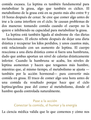 comida escasea. La leptina es también fundamental para
metabolizar la grasa, algo que también es cíclico. El
metabolismo de la grasa está en su punto más alto entre 9 y
10 horas después de cenar. Se cree que comer algo antes de
irse a la cama interfiere en el ciclo. Se causan problemas de
dos maneras: tomando comida cuando el cuerpo no la
quiere e inhibiendo su capacidad para metabolizar la grasa.
La leptina está también ligada al síndrome de «las dietas
no funcionan». El efecto rebote después de dejar una dieta
drástica y recuperar los kilos perdidos, y unos cuantos más,
está relacionado con un aumento de leptina. El cuerpo
reacciona a una dieta drástica como si fuera una hambruna,
dado que ambas aportan un nivel de calorías drásticamente
inferior. Cuando la hambruna se acaba, los niveles de
leptina aumentan y hacen que tengamos más hambre,
mientras que, al mismo tiempo, el metabolismo se ajusta —
también por la acción hormonal— para convertir más
comida en grasa. El truco de comer algo una hora antes de
una comida da resultado porque hace que el ciclo
leptina/grelina pase del comer al metabolismo, donde el
hambre queda controlada naturalmente.
Pase a la acción
Conectar la comida, el humor y la energía
La ciencia médica valida que lo que comemos y cómo nos
 