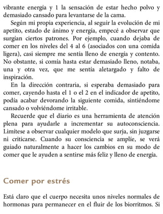 vibrante energía y 1 la sensación de estar hecho polvo y
demasiado cansado para levantarse de la cama.
Según mi propia experiencia, al seguir la evolución de mi
apetito, estado de ánimo y energía, empecé a observar que
surgían ciertos patrones. Por ejemplo, cuando dejaba de
comer en los niveles del 4 al 6 (asociados con una comida
ligera), casi siempre me sentía lleno de energía y contento.
No obstante, si comía hasta estar demasiado lleno, notaba,
una y otra vez, que me sentía aletargado y falto de
inspiración.
En la dirección contraria, si esperaba demasiado para
comer, cayendo hasta el 1 o el 2 en el indicador de apetito,
podía acabar devorando la siguiente comida, sintiéndome
cansado o volviéndome irritable.
Recuerde que el diario es una herramienta de atención
plena para ayudarle a incrementar su autoconsciencia.
Limítese a observar cualquier modelo que surja, sin juzgarse
ni criticarse. Cuando su consciencia se amplíe, se verá
guiado naturalmente a hacer los cambios en su modo de
comer que le ayuden a sentirse más feliz y lleno de energía.
Comer por estrés
Está claro que el cuerpo necesita unos niveles normales de
hormonas para permanecer en el fluir de los biorritmos. Si
 